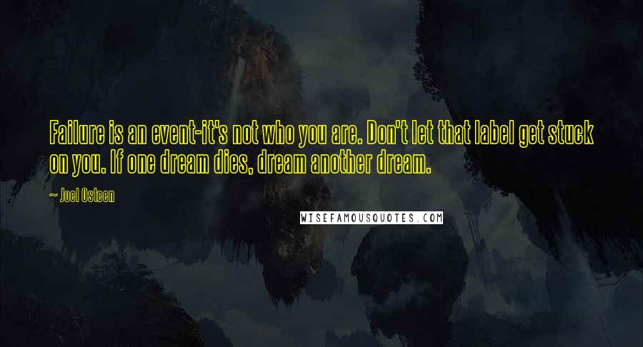 Joel Osteen Quotes: Failure is an event-it's not who you are. Don't let that label get stuck on you. If one dream dies, dream another dream.