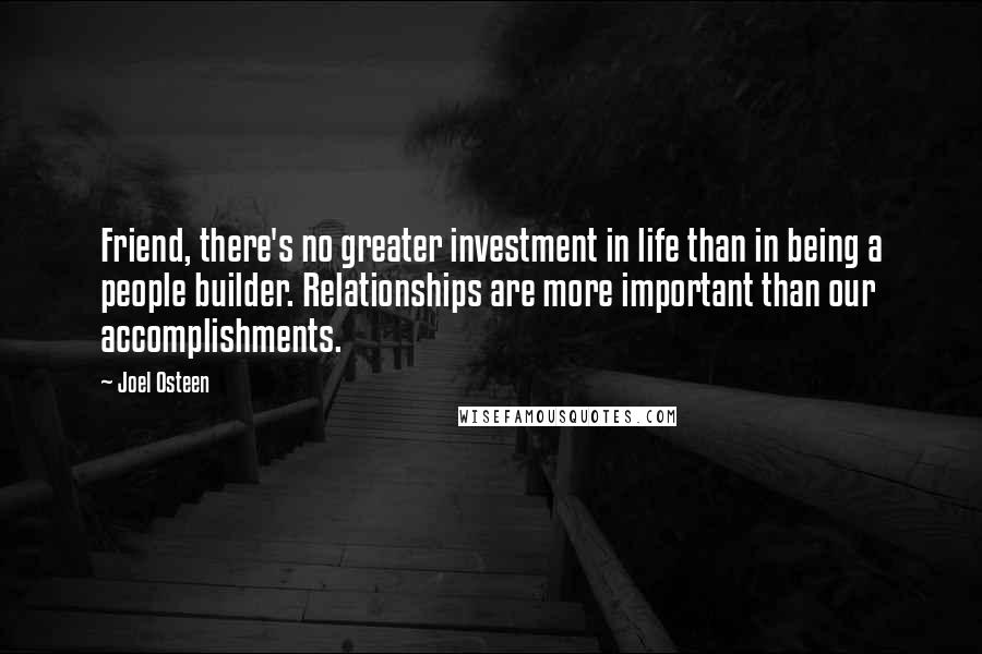 Joel Osteen Quotes: Friend, there's no greater investment in life than in being a people builder. Relationships are more important than our accomplishments.