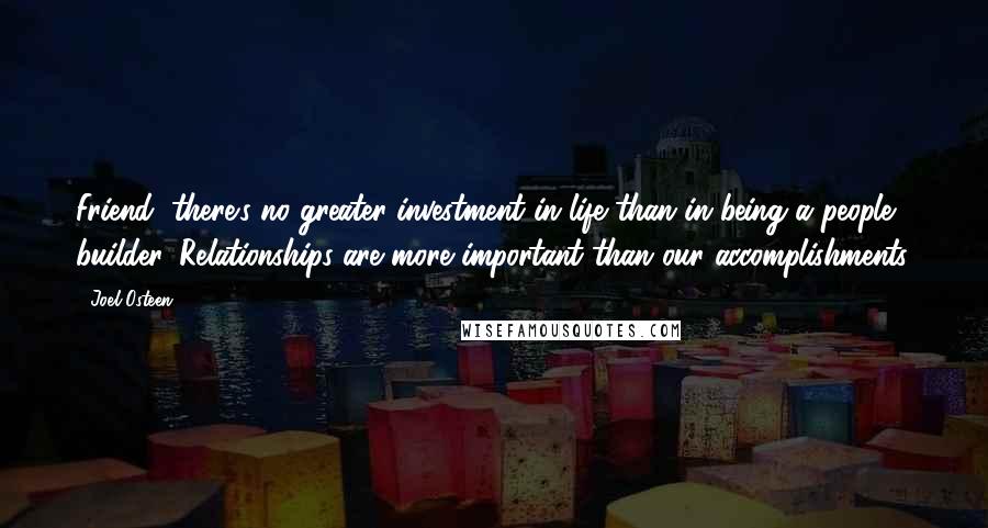 Joel Osteen Quotes: Friend, there's no greater investment in life than in being a people builder. Relationships are more important than our accomplishments.