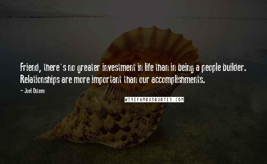 Joel Osteen Quotes: Friend, there's no greater investment in life than in being a people builder. Relationships are more important than our accomplishments.