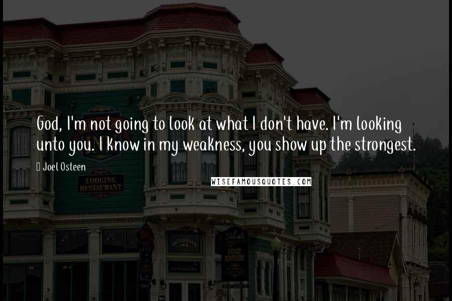 Joel Osteen Quotes: God, I'm not going to look at what I don't have. I'm looking unto you. I know in my weakness, you show up the strongest.
