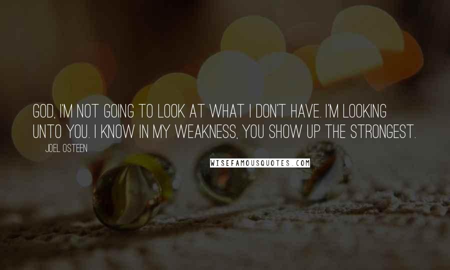 Joel Osteen Quotes: God, I'm not going to look at what I don't have. I'm looking unto you. I know in my weakness, you show up the strongest.