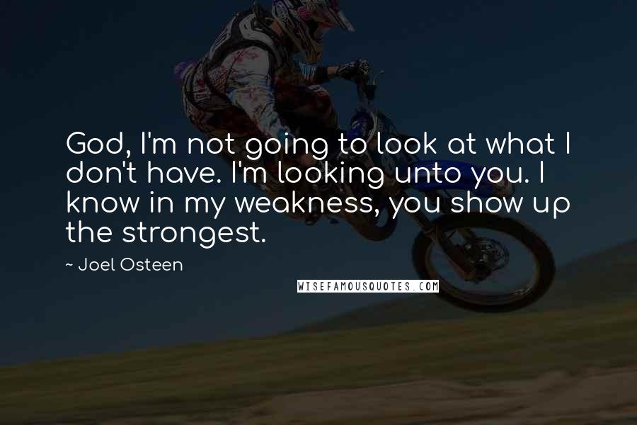 Joel Osteen Quotes: God, I'm not going to look at what I don't have. I'm looking unto you. I know in my weakness, you show up the strongest.
