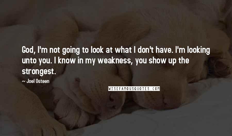 Joel Osteen Quotes: God, I'm not going to look at what I don't have. I'm looking unto you. I know in my weakness, you show up the strongest.