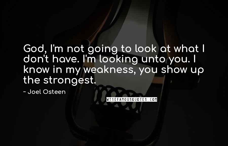 Joel Osteen Quotes: God, I'm not going to look at what I don't have. I'm looking unto you. I know in my weakness, you show up the strongest.