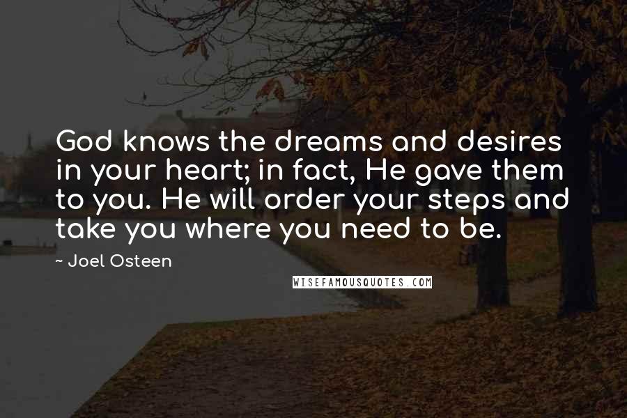 Joel Osteen Quotes: God knows the dreams and desires in your heart; in fact, He gave them to you. He will order your steps and take you where you need to be.