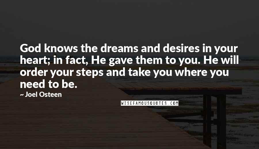 Joel Osteen Quotes: God knows the dreams and desires in your heart; in fact, He gave them to you. He will order your steps and take you where you need to be.