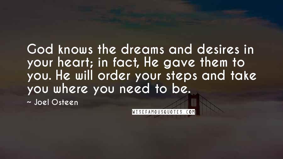 Joel Osteen Quotes: God knows the dreams and desires in your heart; in fact, He gave them to you. He will order your steps and take you where you need to be.