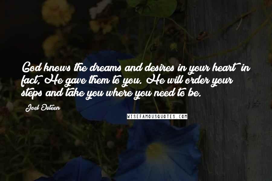 Joel Osteen Quotes: God knows the dreams and desires in your heart; in fact, He gave them to you. He will order your steps and take you where you need to be.