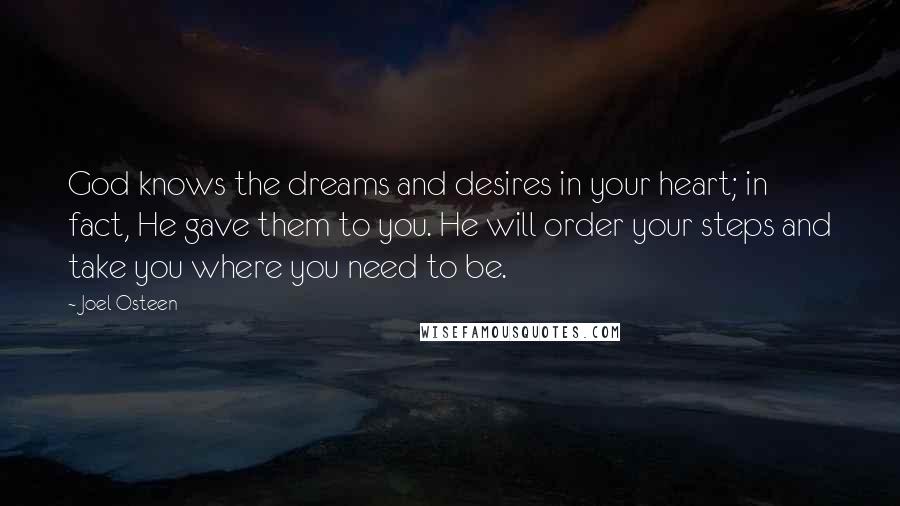 Joel Osteen Quotes: God knows the dreams and desires in your heart; in fact, He gave them to you. He will order your steps and take you where you need to be.