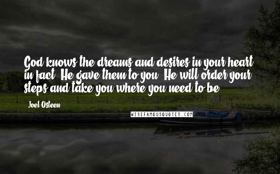 Joel Osteen Quotes: God knows the dreams and desires in your heart; in fact, He gave them to you. He will order your steps and take you where you need to be.