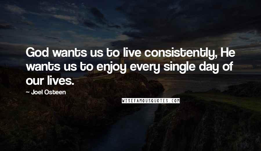 Joel Osteen Quotes: God wants us to live consistently, He wants us to enjoy every single day of our lives.