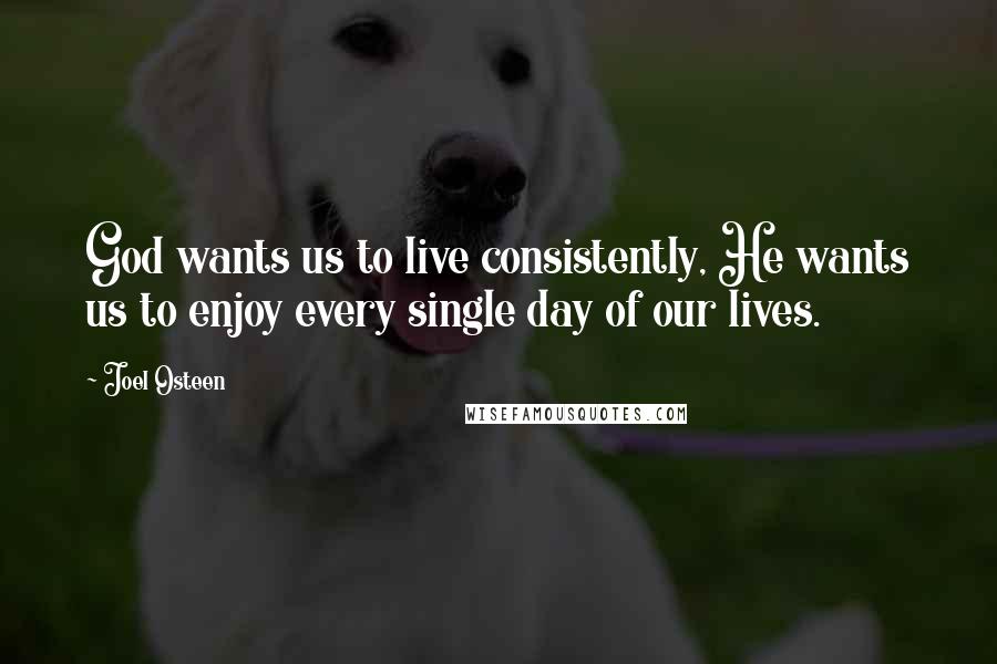 Joel Osteen Quotes: God wants us to live consistently, He wants us to enjoy every single day of our lives.