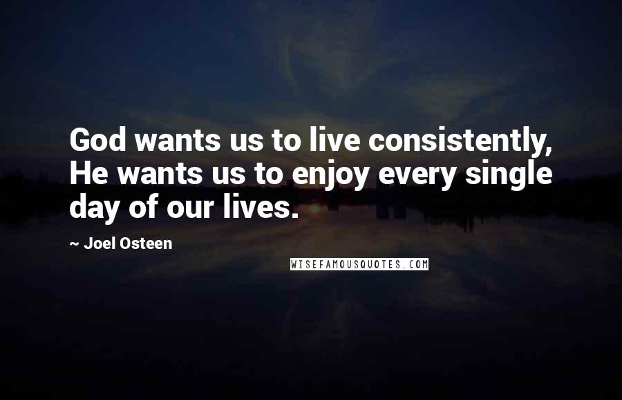 Joel Osteen Quotes: God wants us to live consistently, He wants us to enjoy every single day of our lives.