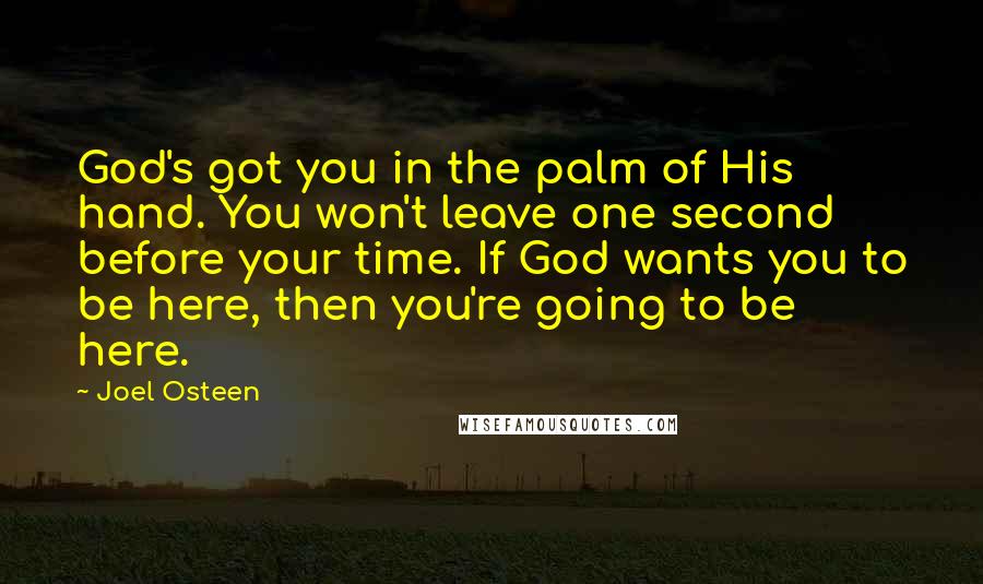 Joel Osteen Quotes: God's got you in the palm of His hand. You won't leave one second before your time. If God wants you to be here, then you're going to be here.