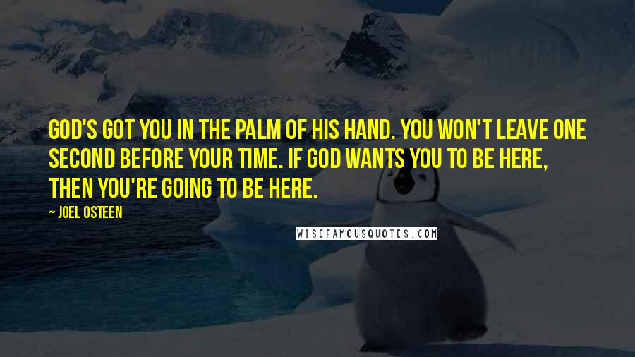 Joel Osteen Quotes: God's got you in the palm of His hand. You won't leave one second before your time. If God wants you to be here, then you're going to be here.