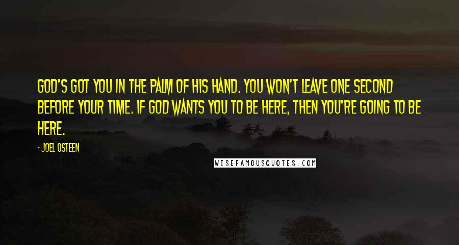 Joel Osteen Quotes: God's got you in the palm of His hand. You won't leave one second before your time. If God wants you to be here, then you're going to be here.