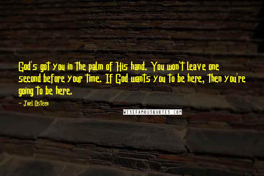Joel Osteen Quotes: God's got you in the palm of His hand. You won't leave one second before your time. If God wants you to be here, then you're going to be here.