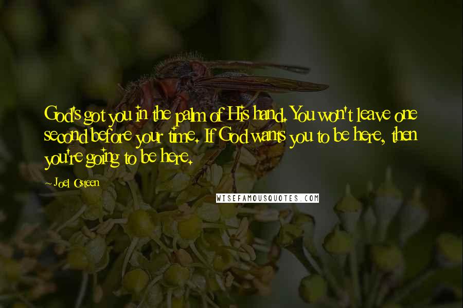 Joel Osteen Quotes: God's got you in the palm of His hand. You won't leave one second before your time. If God wants you to be here, then you're going to be here.