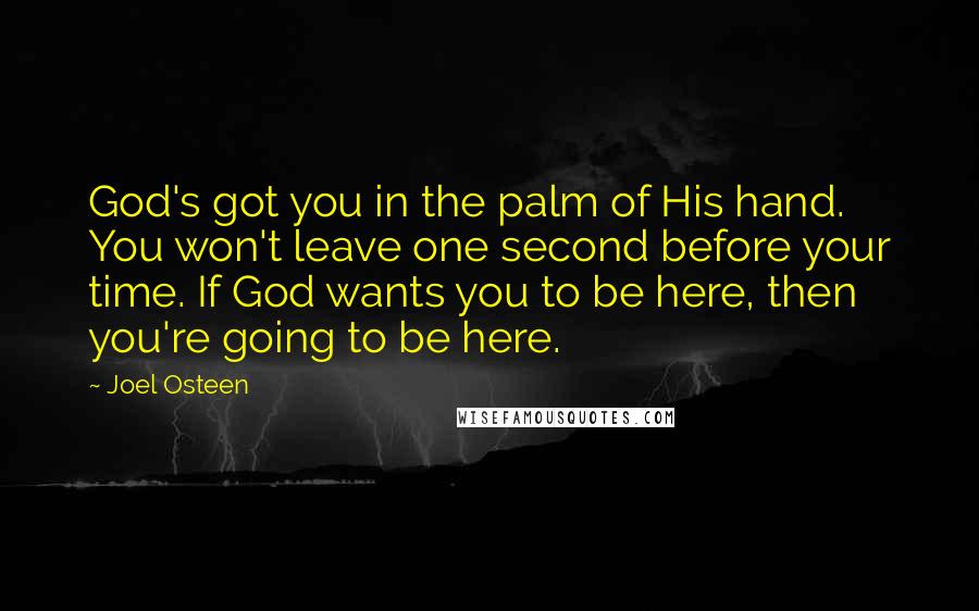 Joel Osteen Quotes: God's got you in the palm of His hand. You won't leave one second before your time. If God wants you to be here, then you're going to be here.
