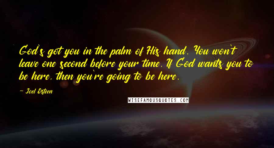 Joel Osteen Quotes: God's got you in the palm of His hand. You won't leave one second before your time. If God wants you to be here, then you're going to be here.