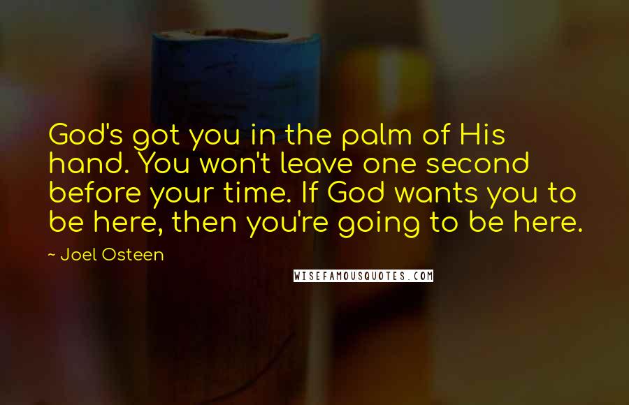 Joel Osteen Quotes: God's got you in the palm of His hand. You won't leave one second before your time. If God wants you to be here, then you're going to be here.