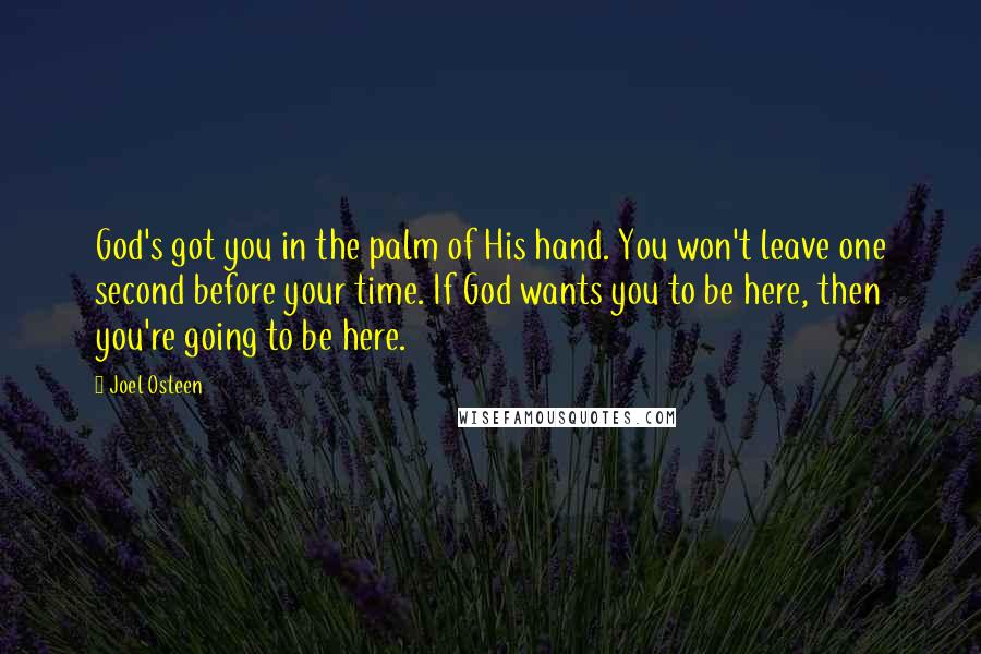 Joel Osteen Quotes: God's got you in the palm of His hand. You won't leave one second before your time. If God wants you to be here, then you're going to be here.