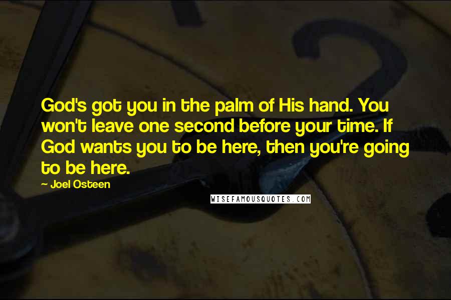 Joel Osteen Quotes: God's got you in the palm of His hand. You won't leave one second before your time. If God wants you to be here, then you're going to be here.