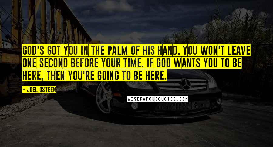 Joel Osteen Quotes: God's got you in the palm of His hand. You won't leave one second before your time. If God wants you to be here, then you're going to be here.