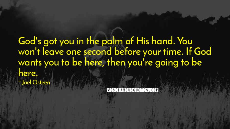 Joel Osteen Quotes: God's got you in the palm of His hand. You won't leave one second before your time. If God wants you to be here, then you're going to be here.