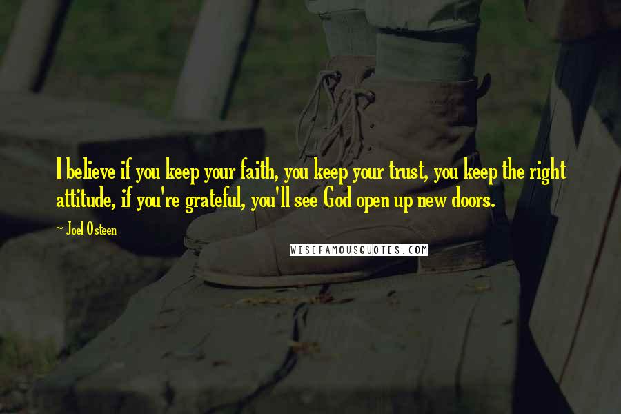 Joel Osteen Quotes: I believe if you keep your faith, you keep your trust, you keep the right attitude, if you're grateful, you'll see God open up new doors.