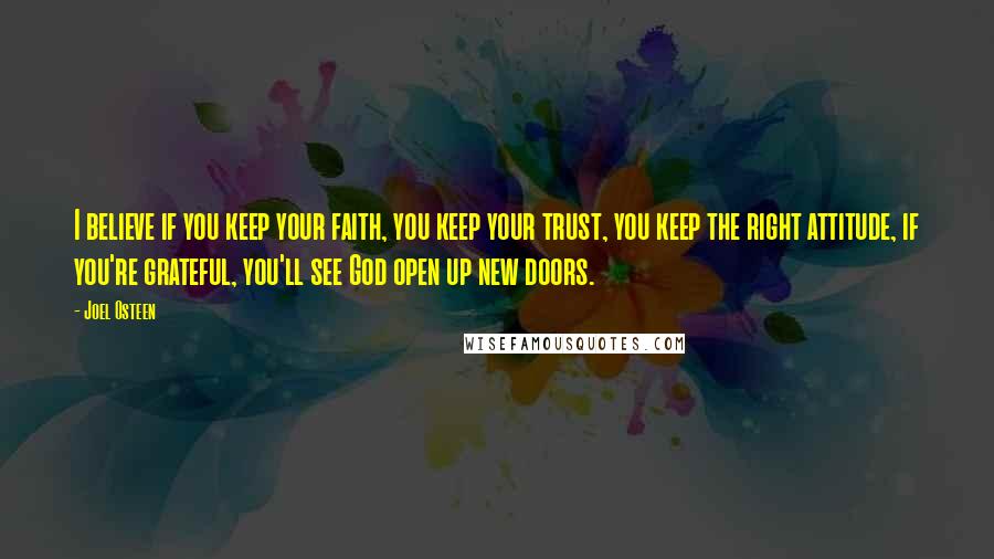 Joel Osteen Quotes: I believe if you keep your faith, you keep your trust, you keep the right attitude, if you're grateful, you'll see God open up new doors.