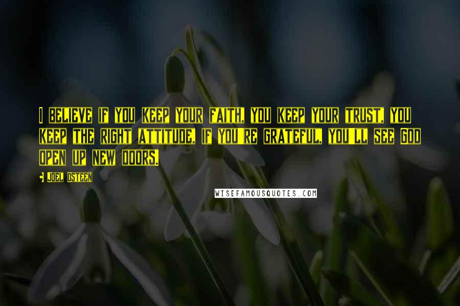 Joel Osteen Quotes: I believe if you keep your faith, you keep your trust, you keep the right attitude, if you're grateful, you'll see God open up new doors.