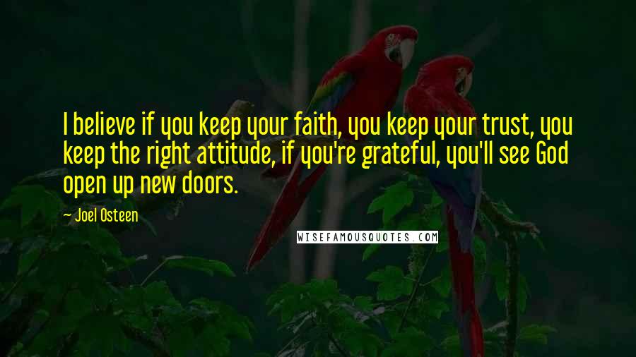 Joel Osteen Quotes: I believe if you keep your faith, you keep your trust, you keep the right attitude, if you're grateful, you'll see God open up new doors.