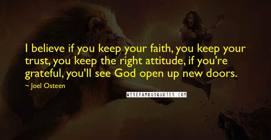 Joel Osteen Quotes: I believe if you keep your faith, you keep your trust, you keep the right attitude, if you're grateful, you'll see God open up new doors.