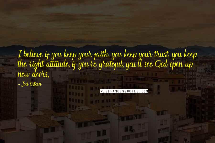 Joel Osteen Quotes: I believe if you keep your faith, you keep your trust, you keep the right attitude, if you're grateful, you'll see God open up new doors.