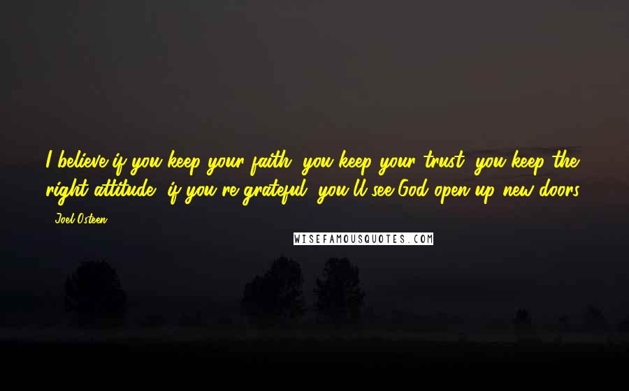 Joel Osteen Quotes: I believe if you keep your faith, you keep your trust, you keep the right attitude, if you're grateful, you'll see God open up new doors.