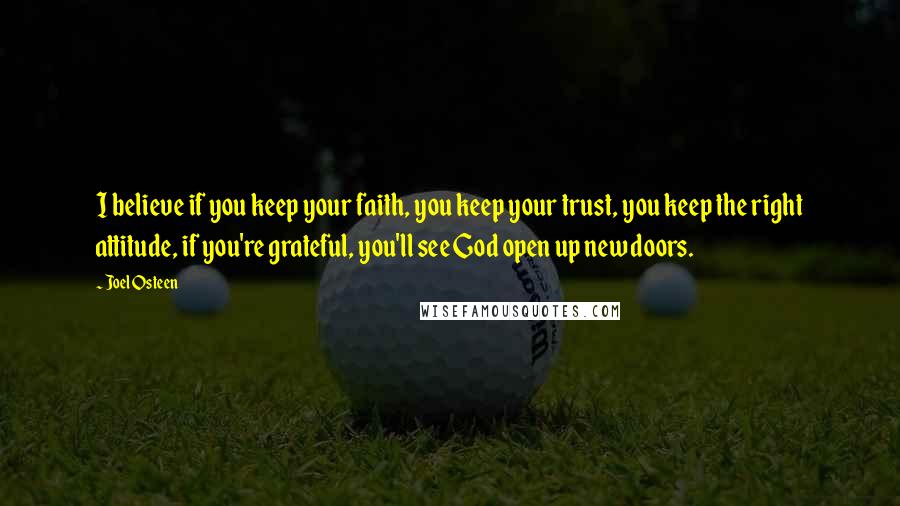 Joel Osteen Quotes: I believe if you keep your faith, you keep your trust, you keep the right attitude, if you're grateful, you'll see God open up new doors.