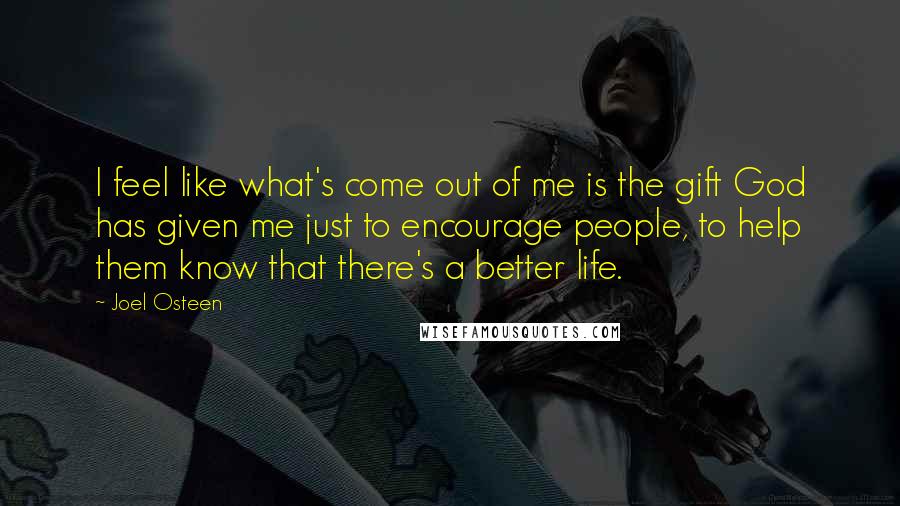 Joel Osteen Quotes: I feel like what's come out of me is the gift God has given me just to encourage people, to help them know that there's a better life.