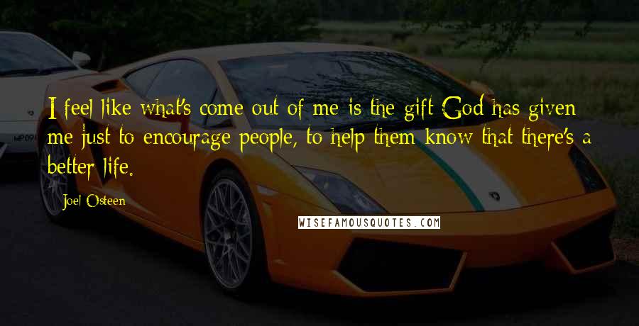 Joel Osteen Quotes: I feel like what's come out of me is the gift God has given me just to encourage people, to help them know that there's a better life.
