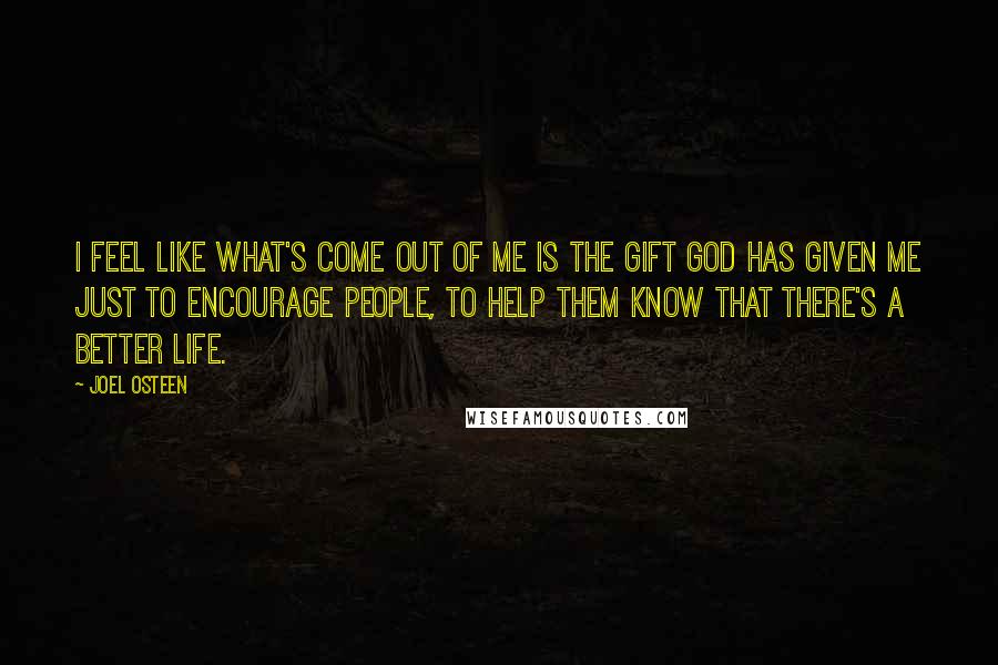 Joel Osteen Quotes: I feel like what's come out of me is the gift God has given me just to encourage people, to help them know that there's a better life.