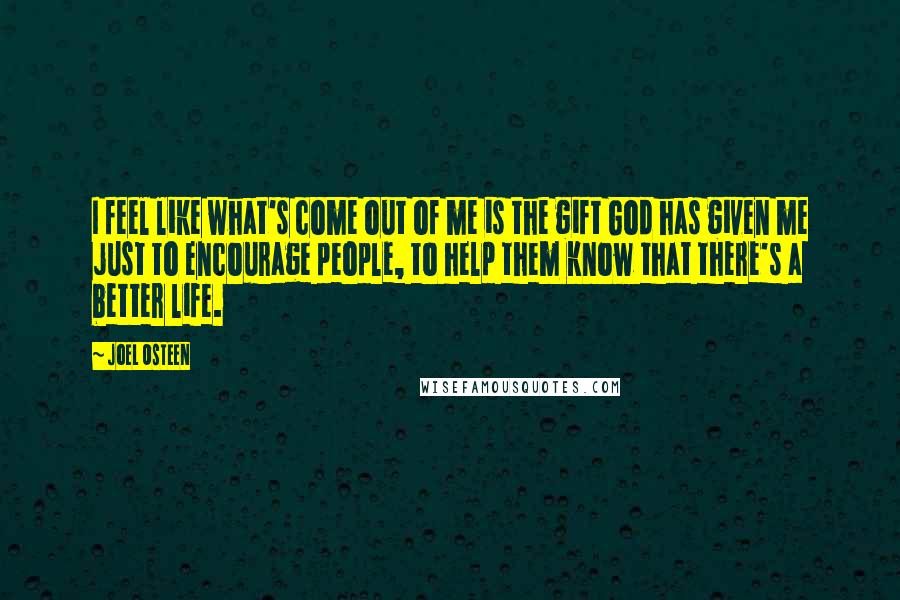 Joel Osteen Quotes: I feel like what's come out of me is the gift God has given me just to encourage people, to help them know that there's a better life.