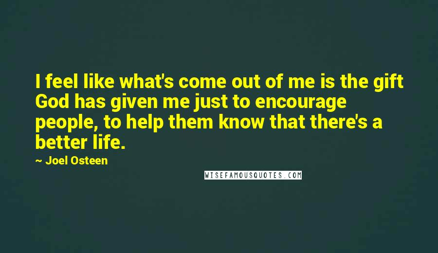 Joel Osteen Quotes: I feel like what's come out of me is the gift God has given me just to encourage people, to help them know that there's a better life.