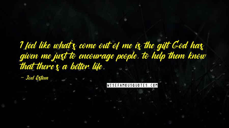 Joel Osteen Quotes: I feel like what's come out of me is the gift God has given me just to encourage people, to help them know that there's a better life.
