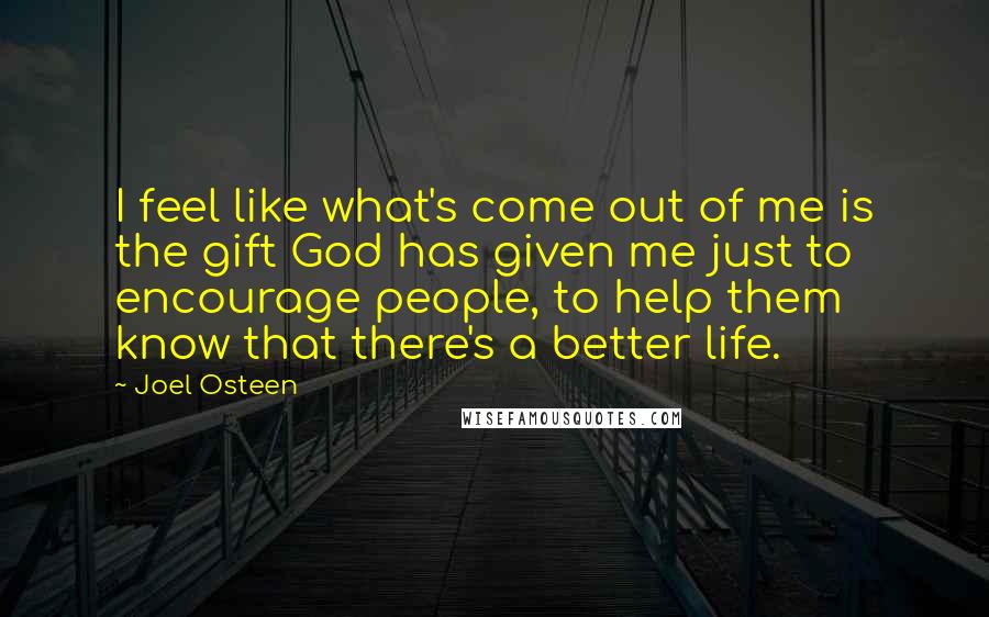 Joel Osteen Quotes: I feel like what's come out of me is the gift God has given me just to encourage people, to help them know that there's a better life.