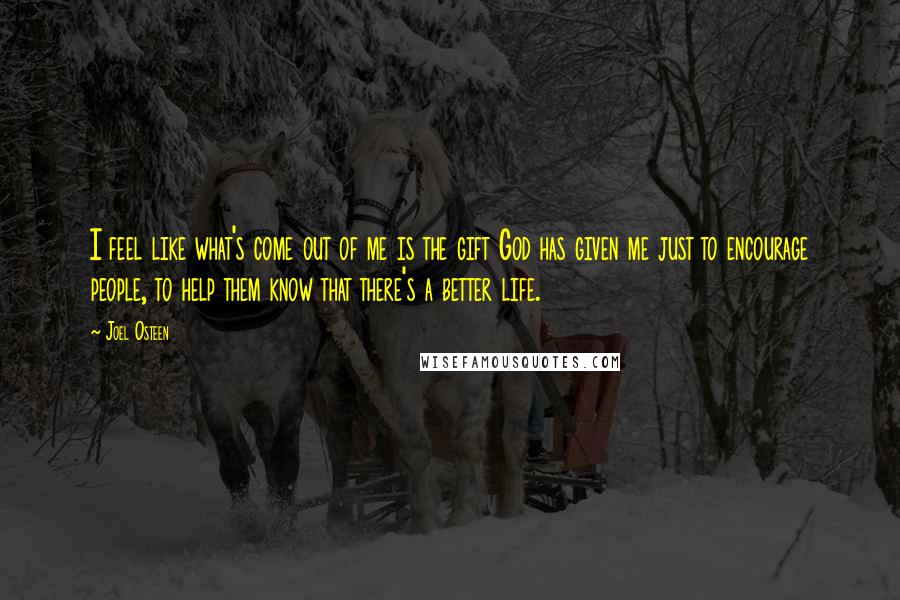 Joel Osteen Quotes: I feel like what's come out of me is the gift God has given me just to encourage people, to help them know that there's a better life.