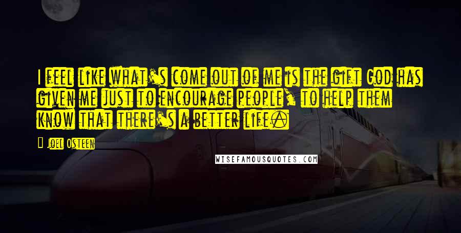 Joel Osteen Quotes: I feel like what's come out of me is the gift God has given me just to encourage people, to help them know that there's a better life.