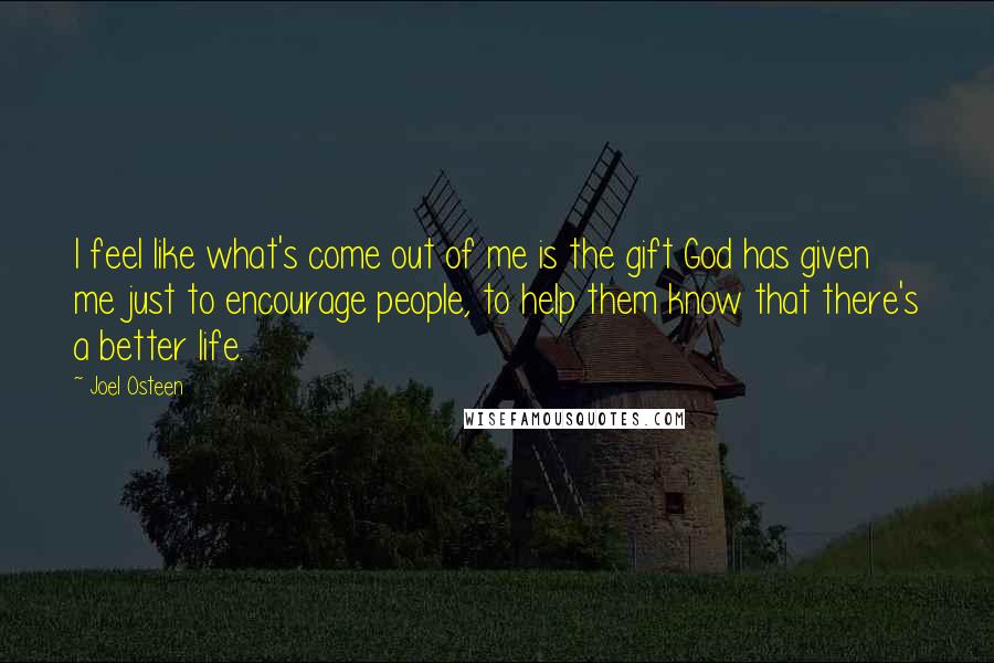 Joel Osteen Quotes: I feel like what's come out of me is the gift God has given me just to encourage people, to help them know that there's a better life.