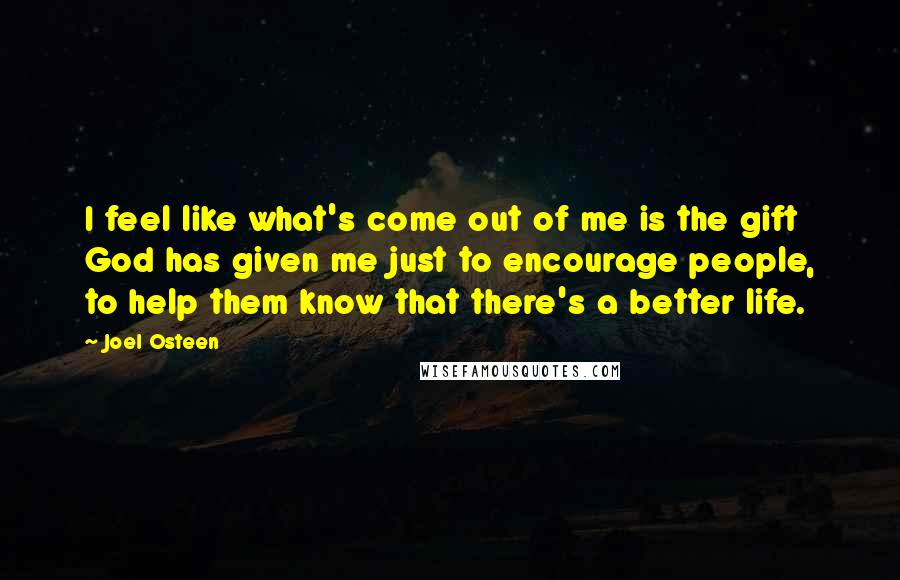 Joel Osteen Quotes: I feel like what's come out of me is the gift God has given me just to encourage people, to help them know that there's a better life.