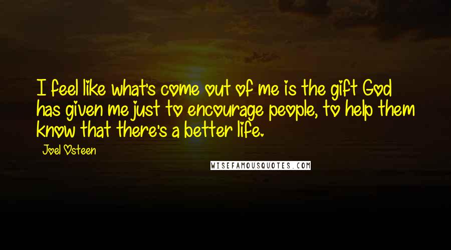 Joel Osteen Quotes: I feel like what's come out of me is the gift God has given me just to encourage people, to help them know that there's a better life.